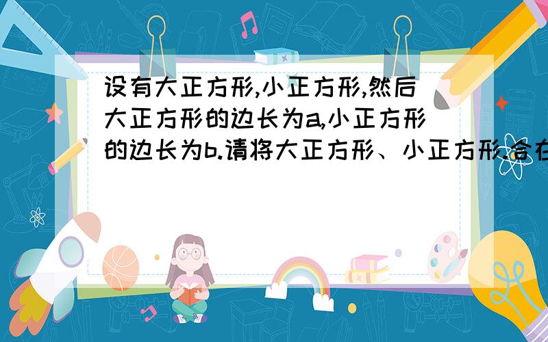 设有大正方形,小正方形,然后大正方形的边长为a,小正方形的边长为b.请将大正方形、小正方形.合在一起通过拼剪后,边长一个正方形,怎样剪,请画出示意图.