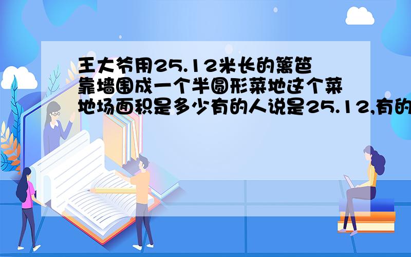 王大爷用25.12米长的篱笆靠墙围成一个半圆形菜地这个菜地场面积是多少有的人说是25.12,有的人说是100.48,到底哪个是对的?