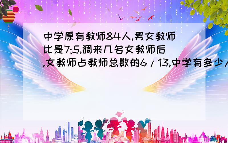 中学原有教师84人,男女教师比是7:5,调来几名女教师后,女教师占教师总数的6/13,中学有多少人?