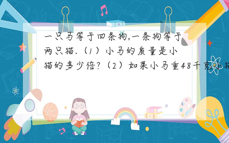 一只马等于四条狗,一条狗等于两只猫.（1）小马的质量是小猫的多少倍?（2）如果小马重48千克小猫重多少千克?