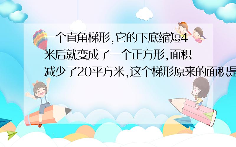 一个直角梯形,它的下底缩短4米后就变成了一个正方形,面积减少了20平方米,这个梯形原来的面积是多少?大家帮忙想想有没有这样的情况：梯形的下底长为12米，上底长为9米，高为8米，依题