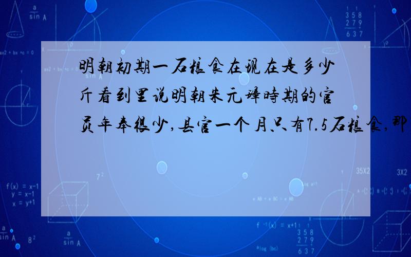 明朝初期一石粮食在现在是多少斤看到里说明朝朱元璋时期的官员年奉很少,县官一个月只有7.5石粮食,那当时的一石粮食在现在来说是多少呢?请高手指教,秦朝一石是109㎏唐朝一石是53㎏宋朝