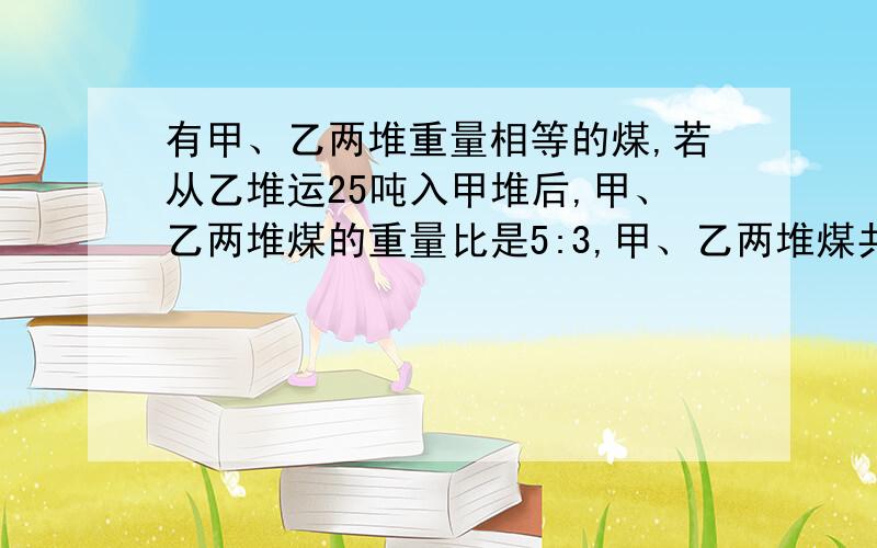 有甲、乙两堆重量相等的煤,若从乙堆运25吨入甲堆后,甲、乙两堆煤的重量比是5:3,甲、乙两堆煤共多少吨