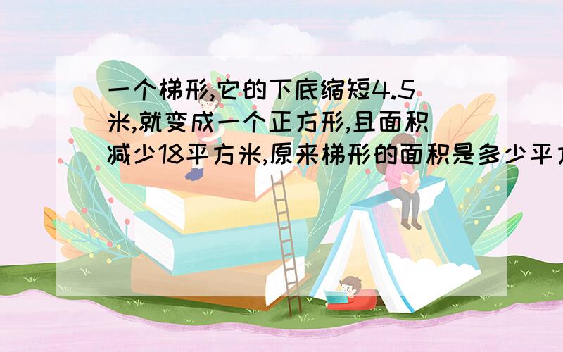 一个梯形,它的下底缩短4.5米,就变成一个正方形,且面积减少18平方米,原来梯形的面积是多少平方米?怎么列式?