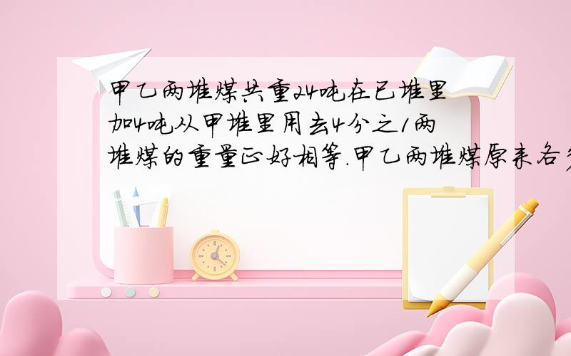 甲乙两堆煤共重24吨在已堆里加4吨从甲堆里用去4分之1两堆煤的重量正好相等.甲乙两堆煤原来各多少吨