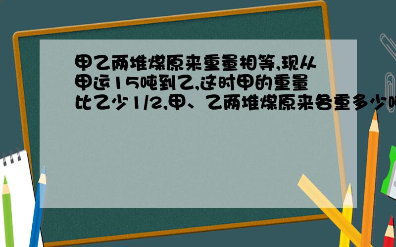 甲乙两堆煤原来重量相等,现从甲运15吨到乙,这时甲的重量比乙少1/2,甲、乙两堆煤原来各重多少吨?急