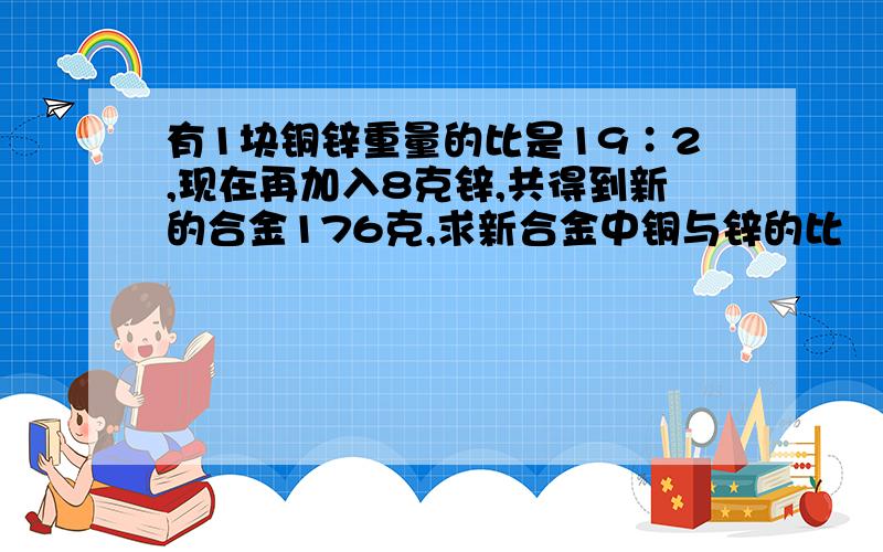 有1块铜锌重量的比是19∶2,现在再加入8克锌,共得到新的合金176克,求新合金中铜与锌的比