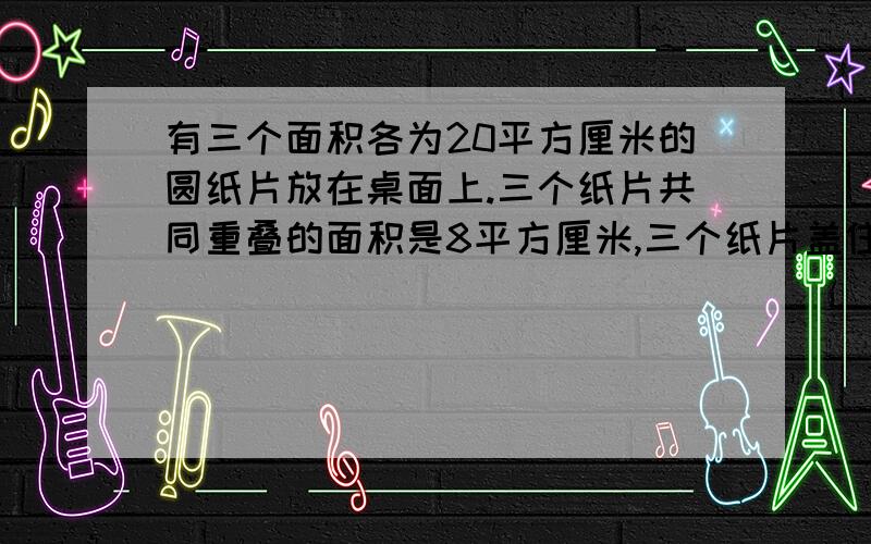 有三个面积各为20平方厘米的圆纸片放在桌面上.三个纸片共同重叠的面积是8平方厘米,三个纸片盖住桌面的总面积是36平方厘米,问阴影部分面积?(不包括3个重叠的