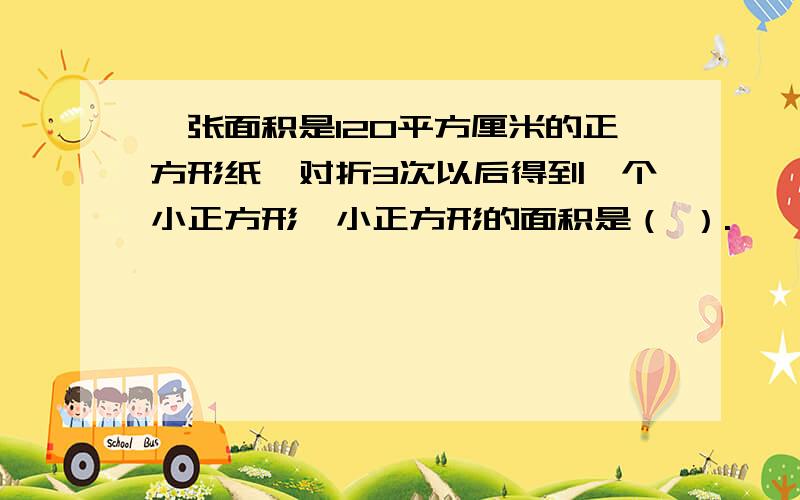 一张面积是120平方厘米的正方形纸,对折3次以后得到一个小正方形,小正方形的面积是（ ）.