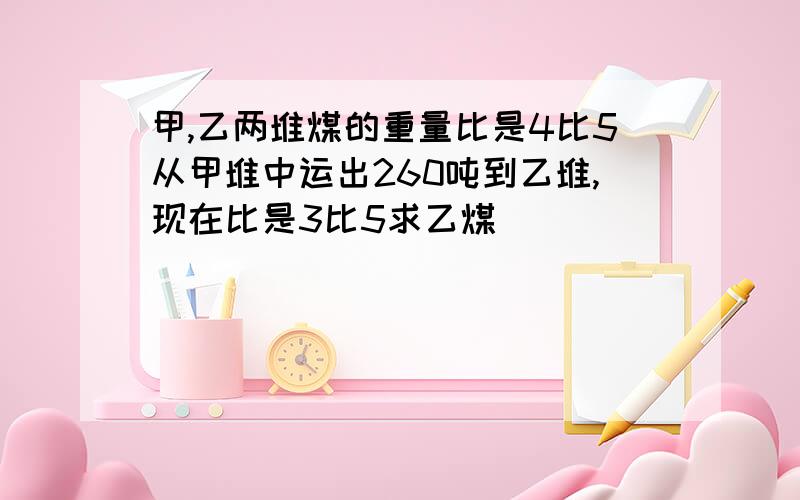 甲,乙两堆煤的重量比是4比5从甲堆中运出260吨到乙堆,现在比是3比5求乙煤