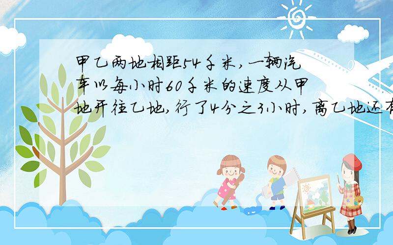 甲乙两地相距54千米,一辆汽车以每小时60千米的速度从甲地开往乙地,行了4分之3小时,离乙地还有多少千米?我要答案!急急急!