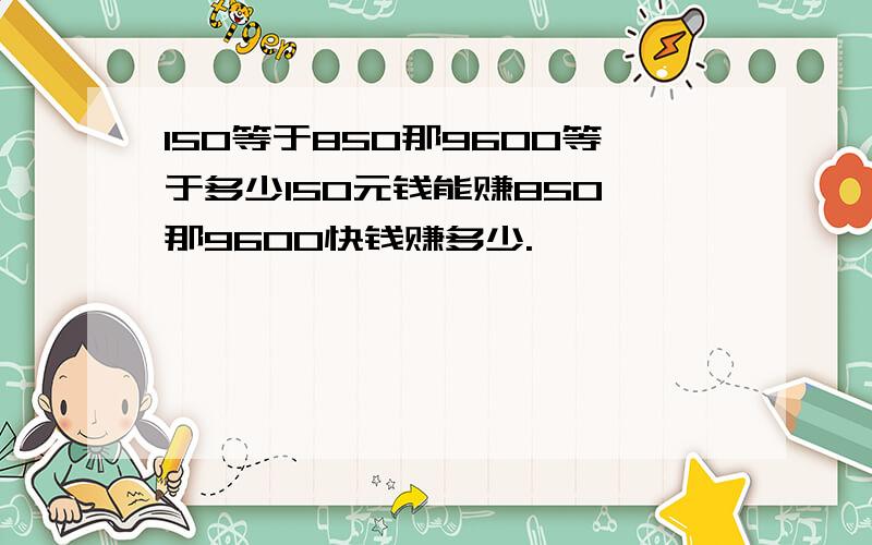 150等于850那9600等于多少150元钱能赚850,那9600快钱赚多少.