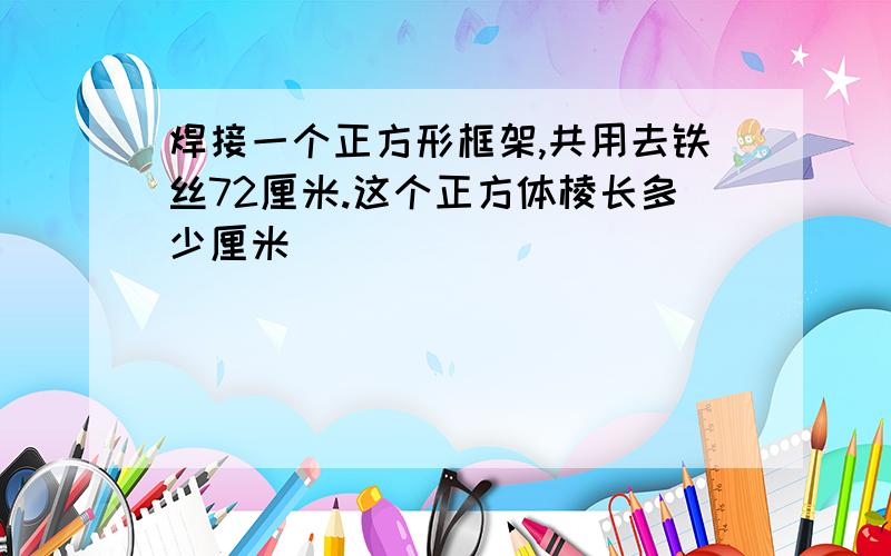 焊接一个正方形框架,共用去铁丝72厘米.这个正方体棱长多少厘米