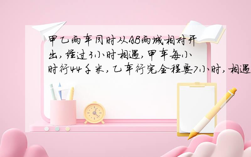 甲乙两车同时从AB两城相对开出,经过3小时相遇,甲车每小时行44千米,乙车行完全程要7小时,相遇后,甲车再行多少千米才能到达B城?