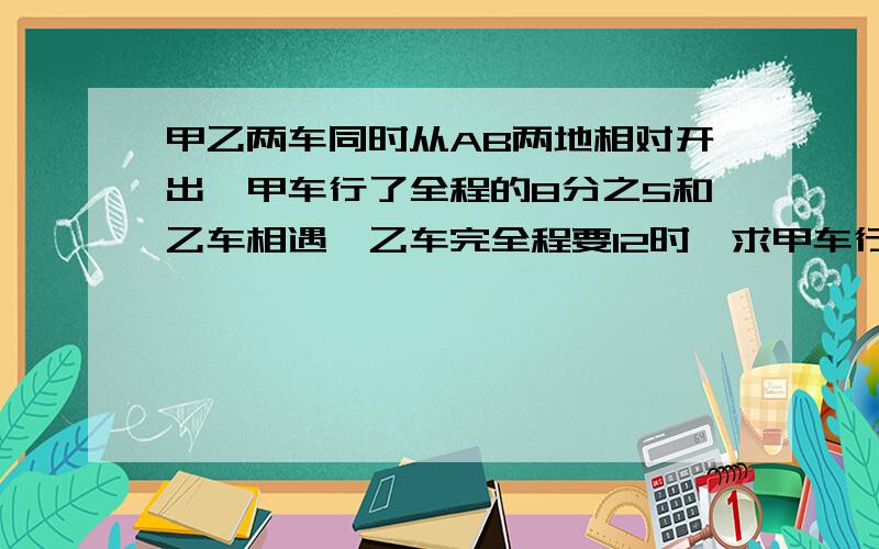 甲乙两车同时从AB两地相对开出,甲车行了全程的8分之5和乙车相遇,乙车完全程要12时,求甲车行完全程的时间回答并讲解,请用简洁语言,