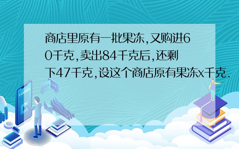 商店里原有一批果冻,又购进60千克,卖出84千克后,还剩下47千克,设这个商店原有果冻x千克.