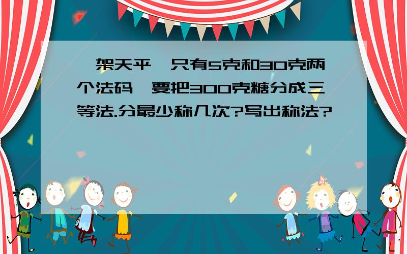 一架天平,只有5克和30克两个法码,要把300克糖分成三等法.分最少称几次?写出称法?