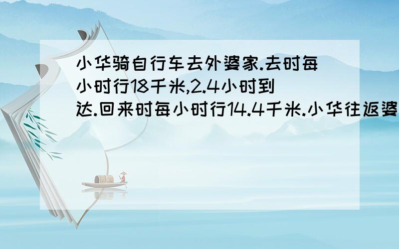 小华骑自行车去外婆家.去时每小时行18千米,2.4小时到达.回来时每小时行14.4千米.小华往返婆婆家的平均