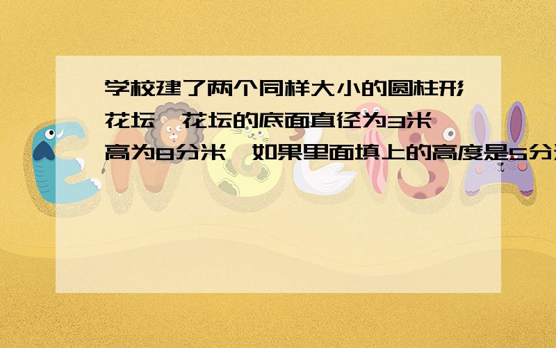 学校建了两个同样大小的圆柱形花坛,花坛的底面直径为3米,高为8分米,如果里面填上的高度是5分米,两个花坛中共需填土多少方