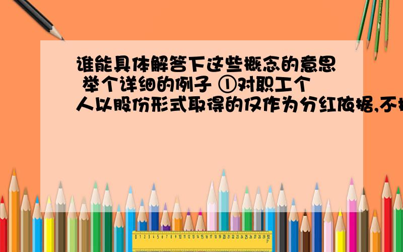 谁能具体解答下这些概念的意思 举个详细的例子 ①对职工个人以股份形式取得的仅作为分红依据,不拥有所有权的企业量化资产,不征收个人所得税.②对职工个人以股份形式取得的拥有所有