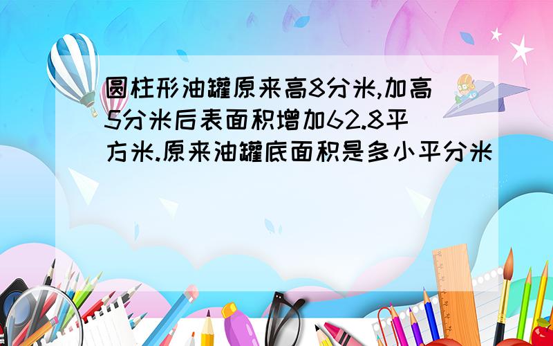 圆柱形油罐原来高8分米,加高5分米后表面积增加62.8平方米.原来油罐底面积是多小平分米