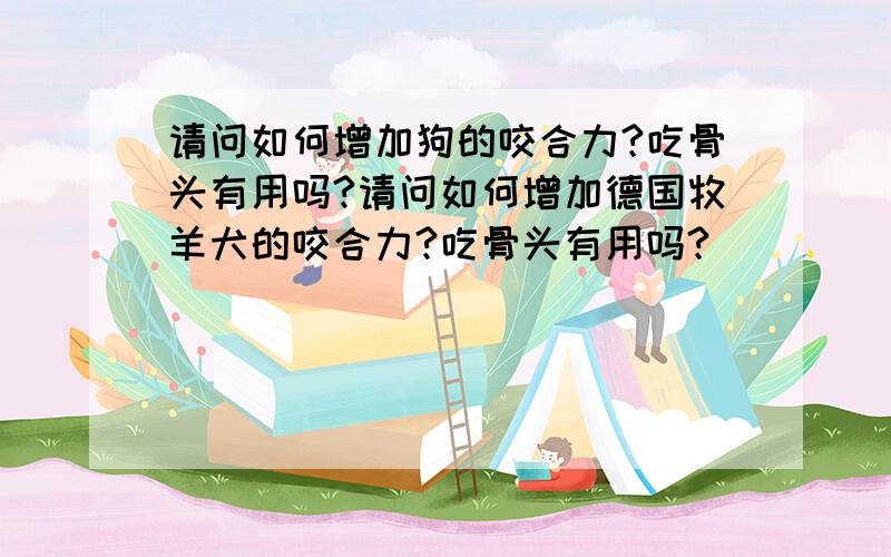 请问如何增加狗的咬合力?吃骨头有用吗?请问如何增加德国牧羊犬的咬合力?吃骨头有用吗?