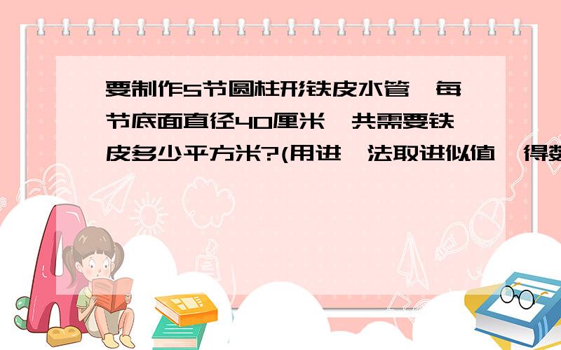 要制作5节圆柱形铁皮水管,每节底面直径40厘米,共需要铁皮多少平方米?(用进一法取进似值,得数要保留整数)