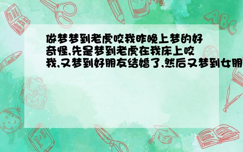 做梦梦到老虎咬我昨晚上梦的好奇怪,先是梦到老虎在我床上咬我,又梦到好朋友结婚了,然后又梦到女朋友要和我分手,这都什么情况,