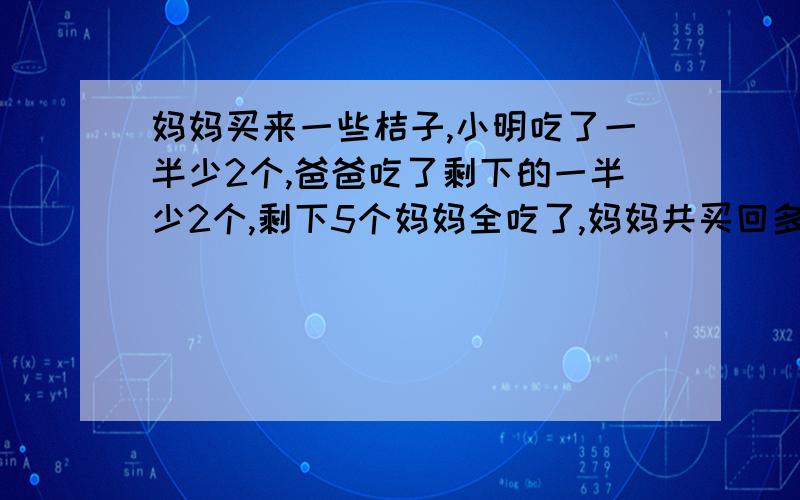 妈妈买来一些桔子,小明吃了一半少2个,爸爸吃了剩下的一半少2个,剩下5个妈妈全吃了,妈妈共买回多少桔?共买回来多少个桔子?