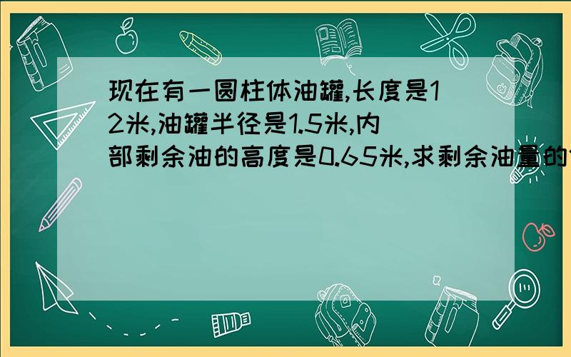 现在有一圆柱体油罐,长度是12米,油罐半径是1.5米,内部剩余油的高度是0.65米,求剩余油量的体积!