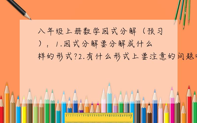 八年级上册数学因式分解（预习）：1.因式分解要分解成什么样的形式?2.有什么形式上要注意的问题吗?3.数学书看不大懂,能不能给我讲讲怎么做（不要复制百度百科、知道的原句什么的哦!通