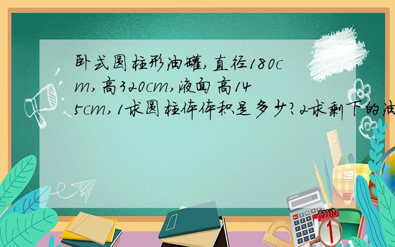 卧式圆柱形油罐,直径180cm,高320cm,液面高145cm,1求圆柱体体积是多少?2求剩下的油的体积是多少