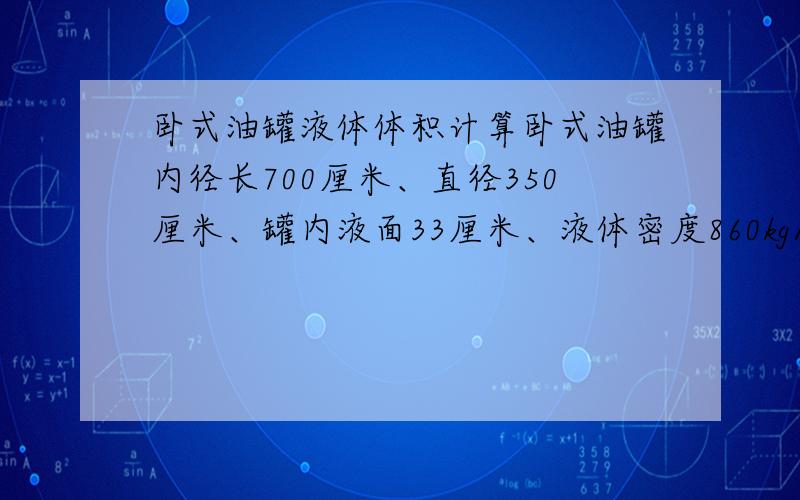 卧式油罐液体体积计算卧式油罐内径长700厘米、直径350厘米、罐内液面33厘米、液体密度860kg/m3、忽略两头球面、忽略倾斜度求液体体积、重量