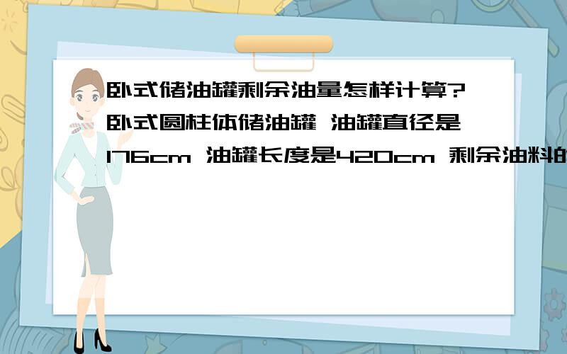 卧式储油罐剩余油量怎样计算?卧式圆柱体储油罐 油罐直径是176cm 油罐长度是420cm 剩余油料的垂直高度是76cm怎样计算出剩余这76cm油料的体积?另外还有2个需要计算,分别是：油罐直径是158cm 油