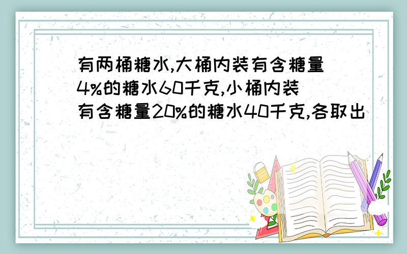 有两桶糖水,大桶内装有含糖量4%的糖水60千克,小桶内装有含糖量20%的糖水40千克,各取出（ ）千克的糖水分别倒入对方桶内,才能使两桶糖水的含糖率相等.