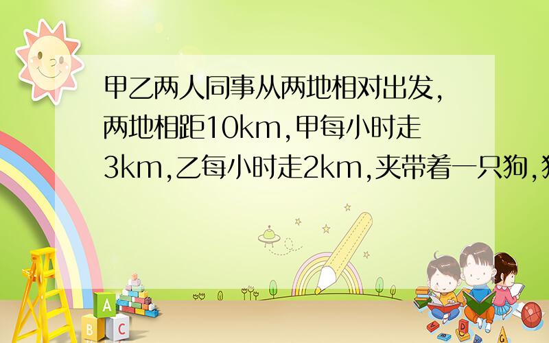 甲乙两人同事从两地相对出发,两地相距10km,甲每小时走3km,乙每小时走2km,夹带着一只狗,狗每小时跑5k