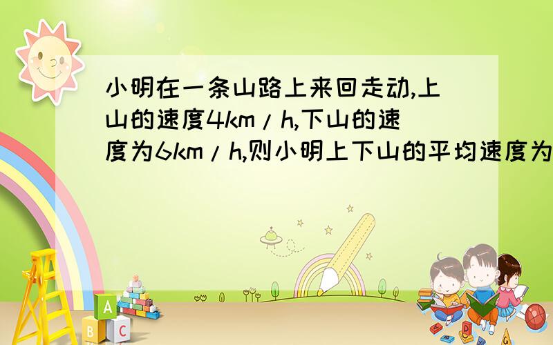 小明在一条山路上来回走动,上山的速度4km/h,下山的速度为6km/h,则小明上下山的平均速度为多少km/h?