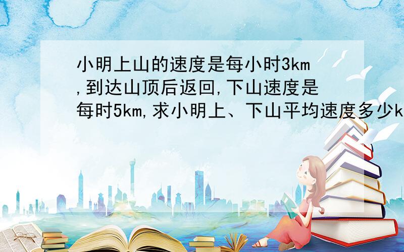 小明上山的速度是每小时3km,到达山顶后返回,下山速度是每时5km,求小明上、下山平均速度多少km?