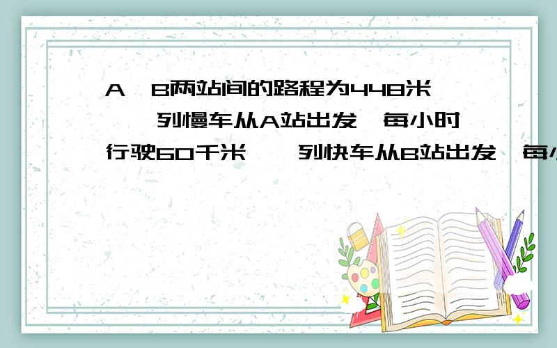 A、B两站间的路程为448米,一列慢车从A站出发,每小时行驶60千米,一列快车从B站出发,每小时行驶80千米,A、B两站间的路程为448米，一列慢车从A站出发，每小时行驶60千米，一列快车从B站出发，