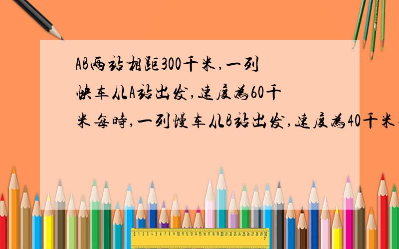 AB两站相距300千米,一列快车从A站出发,速度为60千米每时,一列慢车从B站出发,速度为40千米每时如题（1）两车同时出发,相向而行,几小时后相遇?（2）快车先开15分钟,两车相向而行,快车开出几