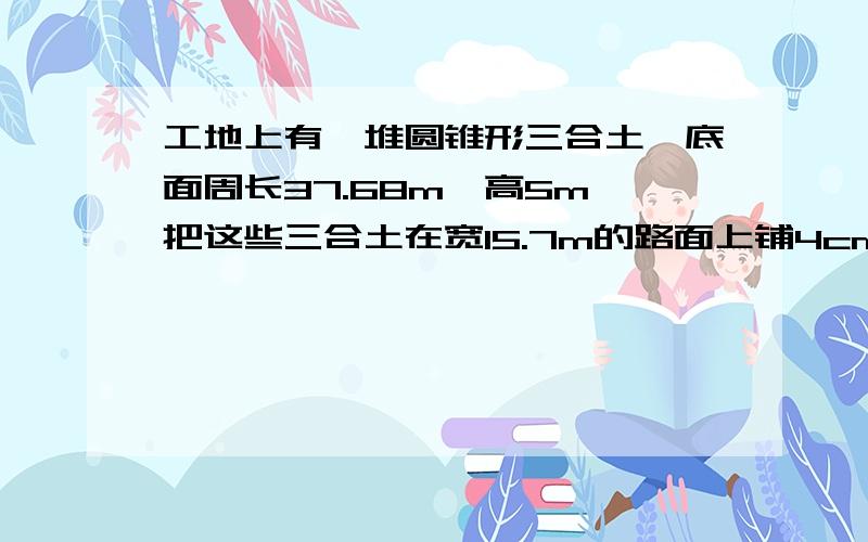 工地上有一堆圆锥形三合土,底面周长37.68m,高5m,把这些三合土在宽15.7m的路面上铺4cm厚,可铺多少米?