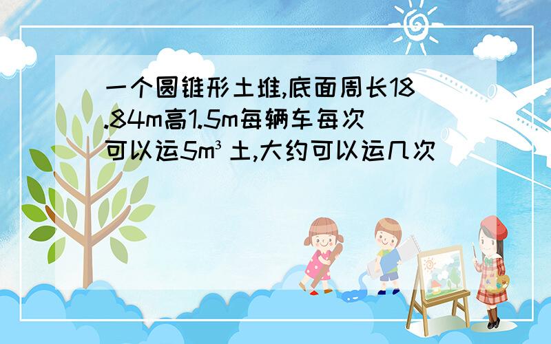 一个圆锥形土堆,底面周长18.84m高1.5m每辆车每次可以运5m³土,大约可以运几次