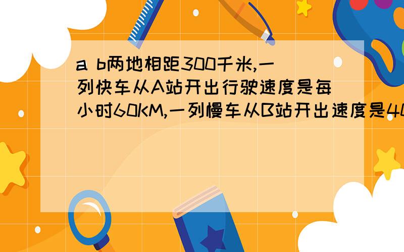 a b两地相距300千米,一列快车从A站开出行驶速度是每小时60KM,一列慢车从B站开出速度是40KM每小时,问[1]两车同时开出,相向而行,几小时后相遇 [2]快车先开15分钟,两车相向而行,快车开出几小时