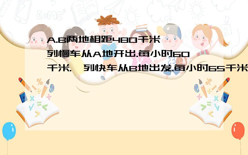 A.B两地相距480千米,一列慢车从A地开出.每小时60千米.一列快车从B地出发.每小时65千米.1.两车同时开出,相向而行,X小时遇,则列方程是—?2..两车同时开出,向背而行,X小时之后,2车相距620千米,则