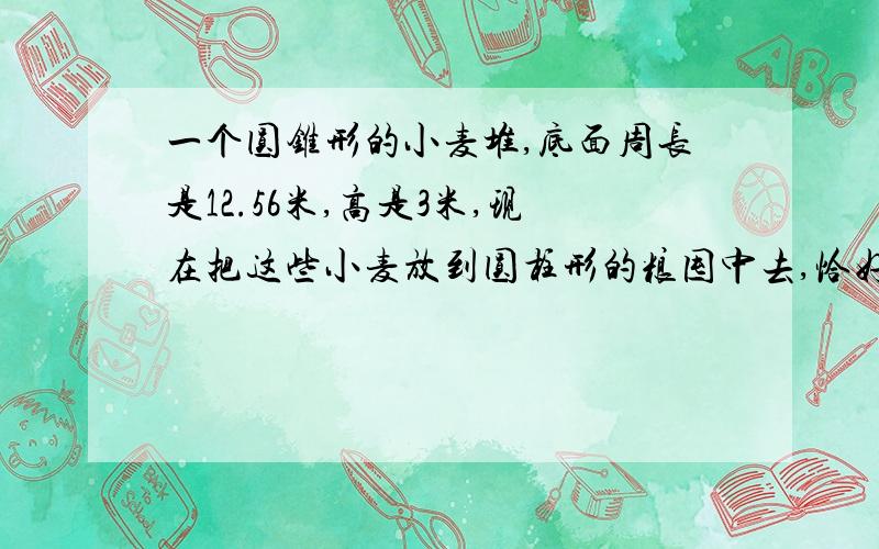 一个圆锥形的小麦堆,底面周长是12.56米,高是3米,现在把这些小麦放到圆柱形的粮囤中去,恰好占这粮囤容积的百分之八十.已知粮囤底面的周长是12.56米,求这个粮囤的高