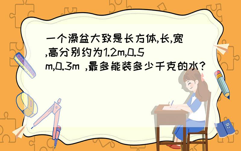 一个澡盆大致是长方体,长,宽,高分别约为1.2m,0.5m,0.3m ,最多能装多少千克的水?