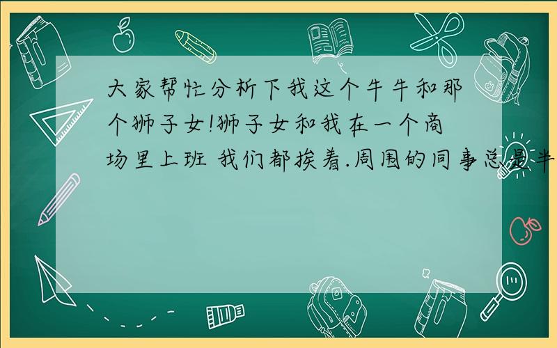 大家帮忙分析下我这个牛牛和那个狮子女!狮子女和我在一个商场里上班 我们都挨着.周围的同事总是半开玩笑似的把我们往一起撮合.从外表看 她是一个挺活泼 挺外向的女孩 .一开始 给我们