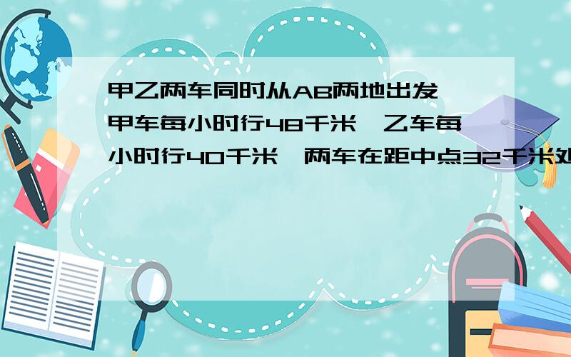 甲乙两车同时从AB两地出发,甲车每小时行48千米,乙车每小时行40千米,两车在距中点32千米处相遇,求AB两相距多少千米?