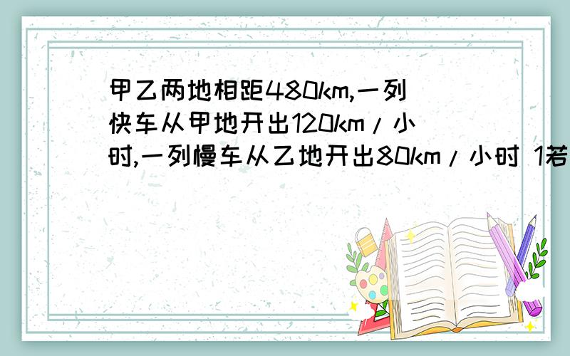 甲乙两地相距480km,一列快车从甲地开出120km/小时,一列慢车从乙地开出80km/小时 1若两车同时出发,相向而行,快车行驶1小时后,因故障停车20分钟后继续行驶,问慢车出发几小时两车相遇.2若两车