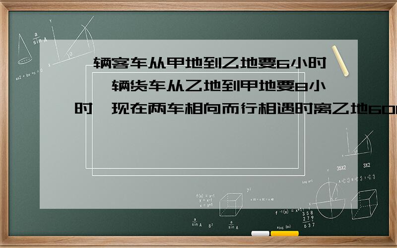 一辆客车从甲地到乙地要6小时,一辆货车从乙地到甲地要8小时,现在两车相向而行相遇时离乙地60KM两地相距两地相距几千米